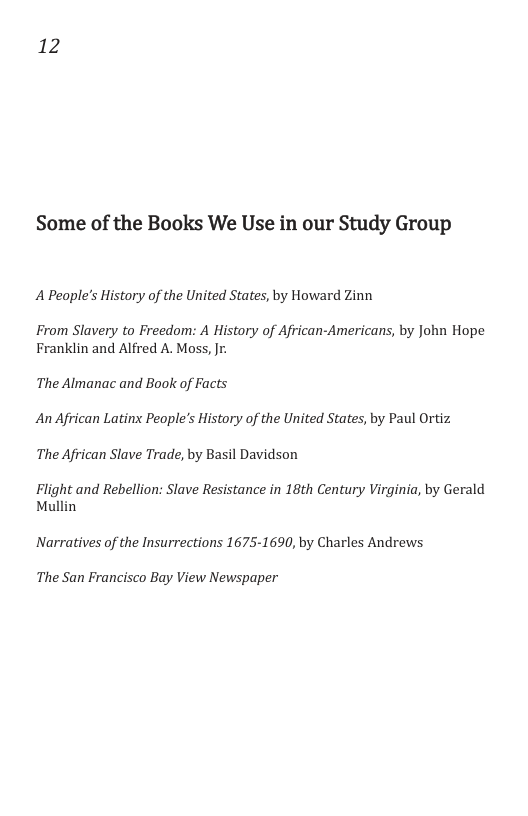 12 Some of the Books We Use in our Study Group A People’s History of the United States, by Howard Zinn From Slavery to Freedom: A History of African-Americans, by John Hope Franklin and Alfred A. Moss, Jr. The Almanac and Book of Facts An African Latinx People’s History of the United States, by Paul Ortiz The African Slave Trade, by Basil Davidson Flight and Rebellion: Slave Resistance in 18th Century Virginia, by Gerald Mullin Narratives of the Insurrections 1675-1690, by Charles Andrews The San Francisco Bay View Newspaper